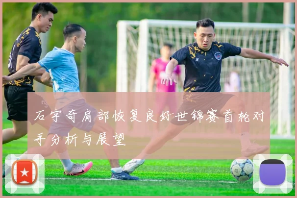 石宇奇肩部恢复良好世锦赛首轮对手分析与展望