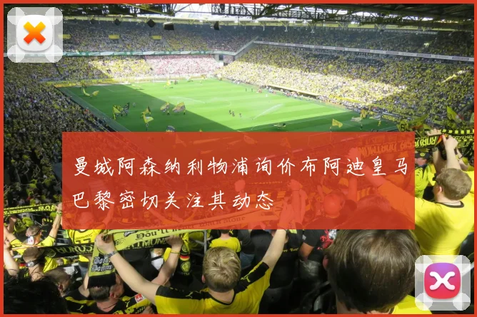 曼城阿森纳利物浦询价布阿迪皇马巴黎密切关注其动态