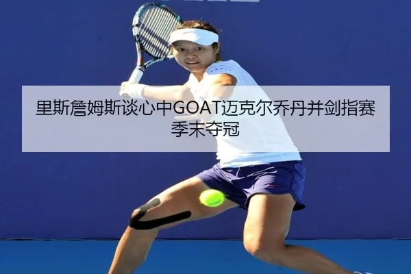 里斯詹姆斯谈心中GOAT迈克尔乔丹并剑指赛季末夺冠